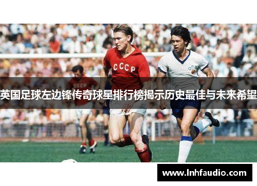 英国足球左边锋传奇球星排行榜揭示历史最佳与未来希望