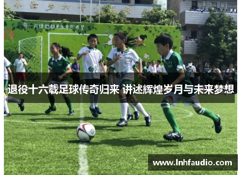 退役十六载足球传奇归来 讲述辉煌岁月与未来梦想