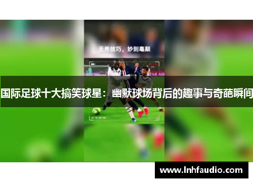 国际足球十大搞笑球星：幽默球场背后的趣事与奇葩瞬间