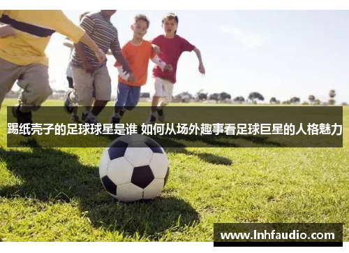 踢纸壳子的足球球星是谁 如何从场外趣事看足球巨星的人格魅力