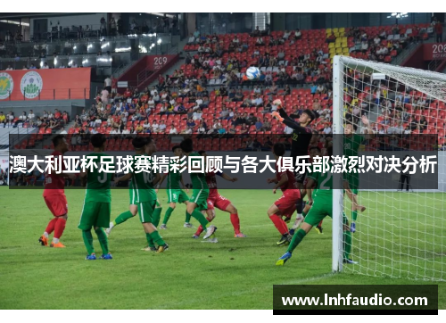 澳大利亚杯足球赛精彩回顾与各大俱乐部激烈对决分析